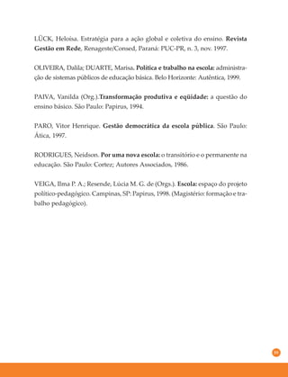 59
LÜCK, Heloísa. Estratégia para a ação global e coletiva do ensino. Revista
Gestão em Rede, Renageste/Consed, Paraná: PUC-PR, n. 3, nov. 1997.
OLIVEIRA, Dalila; DUARTE, Marisa. Política e trabalho na escola: administra-
ção de sistemas públicos de educação básica. Belo Horizonte: Autêntica, 1999.
PAIVA, Vanilda (Org.).Transformação produtiva e eqüidade: a questão do
ensino básico. São Paulo: Papirus, 1994.
PARO, Vitor Henrique. Gestão democrática da escola pública. São Paulo:
Ática, 1997.
RODRIGUES, Neidson. Por uma nova escola: o transitório e o permanente na
educação. São Paulo: Cortez; Autores Associados, 1986.
VEIGA, Ilma P. A.; Resende, Lúcia M. G. de (Orgs.). Escola: espaço do projeto
político-pedagógico. Campinas, SP: Papirus, 1998. (Magistério: formação e tra-
balho pedagógico).
 