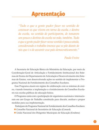 9
Apresentação
“Tudo o que a gente puder fazer no sentido de
convocar os que vivem em torno da escola, e dentro
da escola, no sentido de participarem, de tomarem
um pouco o destino da escola na mão, também. Tudo
o que a gente puder fazer nesse sentido é pouco ainda,
considerando o trabalho imenso que se põe diante de
nós que é o de assumir esse país democraticamente.”
Paulo Freire
A Secretaria de Educação Básica do Ministério da Educação, por meio da
Coordenação-Geral de Articulação e Fortalecimento Institucional dos Siste-
mas de Ensino do Departamento de Articulação e Desenvolvimento dos Siste-
mas de Ensino, vem desenvolvendo ações no sentido de implementar o Pro-
grama Nacional de Fortalecimento dos Conselhos Escolares.
Esse Programa atuará em regime de colaboração com os sistemas de ensi-
no, visando fomentar a implantação e o fortalecimento de Conselhos Escola-
res nas escolas públicas de educação básica.
O Programa conta com a participação de organismos nacionais e internacio-
nais em um Grupo de Trabalho constituído para discutir, analisar e propor
medidas para sua implementação.
Participam do Programa Nacional de Fortalecimento dos Conselhos Escolares:
Conselho Nacional de Secretários de Educação (Consed)
União Nacional dos Dirigentes Municipais de Educação (Undime)
 