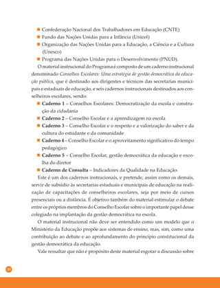 10
Confederação Nacional dos Trabalhadores em Educação (CNTE)
Fundo das Nações Unidas para a Infância (Unicef)
Organização das Nações Unidas para a Educação, a Ciência e a Cultura
(Unesco)
Programa das Nações Unidas para o Desenvolvimento (PNUD).
O material instrucional do Programa é composto de um caderno instrucional
denominado Conselhos Escolares: Uma estratégia de gestão democrática da educa-
ção pública, que é destinado aos dirigentes e técnicos das secretarias munici-
pais e estaduais de educação, e seis cadernos instrucionais destinados aos con-
selheiros escolares, sendo:
Caderno 1 – Conselhos Escolares: Democratização da escola e constru-
ção da cidadania
Caderno 2 – Conselho Escolar e a aprendizagem na escola
Caderno 3 – Conselho Escolar e o respeito e a valorização do saber e da
cultura do estudante e da comunidade
Caderno 4 – Conselho Escolar e o aproveitamento significativo do tempo
pedagógico
Caderno 5 – Conselho Escolar, gestão democrática da educação e esco-
lha do diretor
Caderno de Consulta – Indicadores da Qualidade na Educação.
Este é um dos cadernos instrucionais, e pretende, assim como os demais,
servir de subsídio às secretarias estaduais e municipais de educação na reali-
zação de capacitações de conselheiros escolares, seja por meio de cursos
presenciais ou a distância. É objetivo também do material estimular o debate
entre os próprios membros do Conselho Escolar sobre o importante papel desse
colegiado na implantação da gestão democrática na escola.
O material instrucional não deve ser entendido como um modelo que o
Ministério da Educação propõe aos sistemas de ensino, mas, sim, como uma
contribuição ao debate e ao aprofundamento do princípio constitucional da
gestão democrática da educação.
Vale ressaltar que não é propósito deste material esgotar a discussão sobre
 