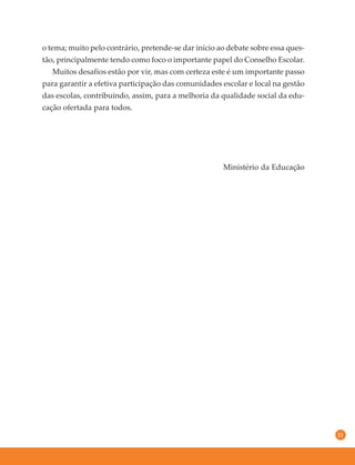 11
o tema; muito pelo contrário, pretende-se dar início ao debate sobre essa ques-
tão, principalmente tendo como foco o importante papel do Conselho Escolar.
Muitos desafios estão por vir, mas com certeza este é um importante passo
para garantir a efetiva participação das comunidades escolar e local na gestão
das escolas, contribuindo, assim, para a melhoria da qualidade social da edu-
cação ofertada para todos.
Ministério da Educação
 