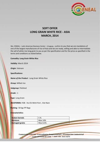 SOFT OFFER
LONG GRAIN WHITE RICE - ASIA
MARCH, 2014

We, CENEAL – Latin American Business Center – Uruguay, confirm to you that we are mandatory of

one of the largest manufactures of rice of Asia and we are ready, willing and able to intermediate
the sell of white rice long grain to you as per the specification and for the price as specified in the
terms and conditions as stated below.
Comodity: Long Grain White Rice
Validity: March 2014
Origin: Vietnam
Specifications:
Name of the Product : Long Grain White Rice
Group: Milled rice
Subgroup: Polished
Grade : 1
Type: Long Grain
INCOTERMS: FOB - Ho Chi Minh Port , Viet Nam
Packing : 50 kgs PP Bags
Characteristics:
Broken kernels
Moisture
Damaged grains

5%
Max 14%
Max 0,5%

 