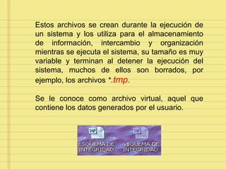 Estos archivos se crean durante la ejecución de
un sistema y los utiliza para el almacenamiento
de información, intercambio y organización
mientras se ejecuta el sistema, su tamaño es muy
variable y terminan al detener la ejecución del
sistema, muchos de ellos son borrados, por
ejemplo, los archivos *.tmp.
Se le conoce como archivo virtual, aquel que
contiene los datos generados por el usuario.
 