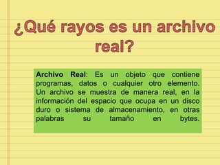 Archivo Real: Es un objeto que contiene
programas, datos o cualquier otro elemento.
Un archivo se muestra de manera real, en la
información del espacio que ocupa en un disco
duro o sistema de almacenamiento, en otras
palabras su tamaño en bytes.
 