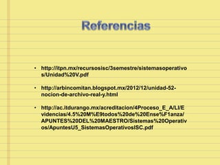 • http://itpn.mx/recursosisc/3semestre/sistemasoperativo
s/Unidad%20V.pdf
• http://arbincomitan.blogspot.mx/2012/12/unidad-52-
nocion-de-archivo-real-y.html
• http://ac.itdurango.mx/acreditacion/4Proceso_E_A/LI/E
videncias/4.5%20M%E9todos%20de%20Ense%F1anza/
APUNTES%20DEL%20MAESTRO/Sistemas%20Operativ
os/ApuntesU5_SistemasOperativosISC.pdf
 