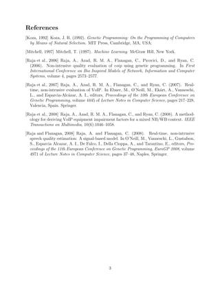 References
[Koza, 1992] Koza, J. R. (1992). Genetic Programming: On the Programming of Computers
by Means of Natural Selection. MIT Press, Cambridge, MA, USA.
[Mitchell, 1997] Mitchell, T. (1997). Machine Learning. McGraw Hill, New York.
[Raja et al., 2006] Raja, A., Azad, R. M. A., Flanagan, C., Picovici, D., and Ryan, C.
(2006). Non-intrusive quality evaluation of voip using genetic programming. In First
International Conference on Bio Inspired Models of Network, Information and Computer
Systems, volume 4, pages 2573–2577.
[Raja et al., 2007] Raja, A., Azad, R. M. A., Flanagan, C., and Ryan, C. (2007). Real-
time, non-intrusive evaluation of VoIP. In Ebner, M., O’Neill, M., Ek´art, A., Vanneschi,
L., and Esparcia-Alc´azar, A. I., editors, Proceedings of the 10th European Conference on
Genetic Programming, volume 4445 of Lecture Notes in Computer Science, pages 217–228,
Valencia, Spain. Springer.
[Raja et al., 2008] Raja, A., Azad, R. M. A., Flanagan, C., and Ryan, C. (2008). A method-
ology for deriving VoIP equipment impairment factors for a mixed NB/WB context. IEEE
Transactions on Multimedia, 10(6):1046–1058.
[Raja and Flanagan, 2008] Raja, A. and Flanagan, C. (2008). Real-time, non-intrusive
speech quality estimation: A signal-based model. In O’Neill, M., Vanneschi, L., Gustafson,
S., Esparcia Alcazar, A. I., De Falco, I., Della Cioppa, A., and Tarantino, E., editors, Pro-
ceedings of the 11th European Conference on Genetic Programming, EuroGP 2008, volume
4971 of Lecture Notes in Computer Science, pages 37–48, Naples. Springer.
3
 