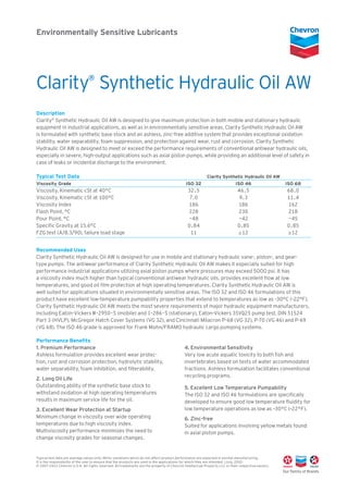 Environmentally Sensitive Lubricants
Description
Clarity®
Synthetic Hydraulic Oil AW is designed to give maximum protection in both mobile and stationary hydraulic
equipment in industrial applications, as well as in environmentally sensitive areas. Clarity Synthetic Hydraulic Oil AW
is formulated with synthetic base stock and an ashless, zinc-free additive system that provides exceptional oxidation
stability, water separability, foam suppression, and protection against wear, rust and corrosion. Clarity Synthetic
Hydraulic Oil AW is designed to meet or exceed the performance requirements of conventional antiwear hydraulic oils,
especially in severe, high-output applications such as axial piston pumps, while providing an additional level of safety in
case of leaks or incidental discharge to the environment.
Typical Test Data		 Clarity Synthetic Hydraulic Oil AW	
Viscosity Grade	 ISO 32	 ISO 46	 ISO 68
Viscosity, Kinematic cSt at 40°C	 32.5	 46.5	 68.0
Viscosity, Kinematic cSt at 100°C	 7.0	 9.3	 11.4
Viscosity Index	 186	 186	 162
Flash Point, °C	 228	 230	 218
Pour Point, °C	 –48	 –42	 –45
Specific Gravity at 15.6°C	 0.84	 0.85	 0.85
FZG test (A/8.3/90), failure load stage	 11	 ≥12	 ≥12
Recommended Uses
Clarity Synthetic Hydraulic Oil AW is designed for use in mobile and stationary hydraulic vane-, piston-, and gear-
type pumps. The antiwear performance of Clarity Synthetic Hydraulic Oil AW makes it especially suited for high
performance industrial applications utilizing axial piston pumps where pressures may exceed 5000 psi. It has
a viscosity index much higher than typical conventional antiwear hydraulic oils, provides excellent flow at low
temperatures, and good oil film protection at high operating temperatures. Clarity Synthetic Hydraulic Oil AW is
well suited for applications situated in environmentally sensitive areas. The ISO 32 and ISO 46 formulations of this
product have excellent low-temperature pumpability properties that extend to temperatures as low as –30°C (–22°F).
Clarity Synthetic Hydraulic Oil AW meets the most severe requirements of major hydraulic equipment manufacturers,
including Eaton-Vickers M-2950-S (mobile) and I-286-S (stationary), Eaton-Vickers 35VQ25 pump test, DIN 51524
Part 3 (HVLP), McGregor Hatch Cover Systems (VG 32), and Cincinnati Milacron P-68 (VG 32), P-70 (VG 46) and P-69
(VG 68). The ISO 46 grade is approved for Frank Mohn/FRAMO hydraulic cargo pumping systems.
Performance Benefits
1. Premium Performance
Ashless formulation provides excellent wear protec-
tion, rust and corrosion protection, hydrolytic stability,
water separability, foam inhibition, and filterability.
2. Long Oil Life
Outstanding ability of the synthetic base stock to
withstand oxidation at high operating temperatures
results in maximum service life for the oil.
3. Excellent Wear Protection at Startup
Minimum change in viscosity over wide operating
temperatures due to high viscosity index.
Multiviscosity performance minimizes the need to
change viscosity grades for seasonal changes.
4. Environmental Sensitivity
Very low acute aquatic toxicity to both fish and
invertebrates based on tests of water accommodated
fractions. Ashless formulation facilitates conventional
recycling programs.
5. Excellent Low Temperature Pumpability
The ISO 32 and ISO 46 formulations are specifically
developed to ensure good low temperature fluidity for
low temperature operations as low as –30°C (–22°F).
6. Zinc-free
Suited for applications involving yellow metals found
in axial piston pumps.
Clarity®
Synthetic Hydraulic Oil AW
Typical test data are average values only. Minor variations which do not affect product performance are expected in normal manufacturing.
It is the responsibility of the user to ensure that the products are used in the applications for which they are intended. (June, 2010)
© 2007–2011 Chevron U.S.A. All rights reserved. All trademarks are the property of Chevron Intellectual Property LLC or their respective owners.
Typical test data are average values only. Minor variations which do not affect product performance are expected in normal manufacturing.
It is the responsibility of the user to ensure that the products are used in the applications for which they are intended. (July, 2012)
© 2007–2012 Chevron U.S.A. All rights reserved. All trademarks are the property of Chevron Intellectual Property LLC or their respective owners.
 