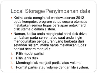 Local Storage/Penyimpanan data
 Ketika anda menginstal windows server 2012
pada komputer, program setup secara otomatis
melakukan semua tugas persiapan untuk hard
disk utama didalam sistem.
 Namun, ketika anda menginstal hard disk drive
tambahan pada server, atau saat anda ingin
menggunakan pengaturan yang berbeda dari
setandar sistem, maka harus melakukan tugas
berikut secara manual :
1. Pilih model partisi
2. Pilih jenis disk
3. Membagi disk menjadi partisi atau volume
4. Format partisi atau volume dengan file system.
 