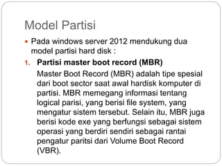 Model Partisi
 Pada windows server 2012 mendukung dua
model partisi hard disk :
1. Partisi master boot record (MBR)
Master Boot Record (MBR) adalah tipe spesial
dari boot sector saat awal hardisk komputer di
partisi. MBR memegang informasi tentang
logical parisi, yang berisi file system, yang
mengatur sistem tersebut. Selain itu, MBR juga
berisi kode exe yang berfungsi sebagai sistem
operasi yang berdiri sendiri sebagai rantai
pengatur paritsi dari Volume Boot Record
(VBR).
 