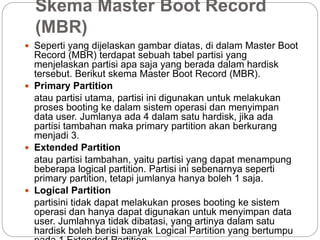 Skema Master Boot Record
(MBR)
 Seperti yang dijelaskan gambar diatas, di dalam Master Boot
Record (MBR) terdapat sebuah tabel partisi yang
menjelaskan partisi apa saja yang berada dalam hardisk
tersebut. Berikut skema Master Boot Record (MBR).
 Primary Partition
atau partisi utama, partisi ini digunakan untuk melakukan
proses booting ke dalam sistem operasi dan menyimpan
data user. Jumlanya ada 4 dalam satu hardisk, jika ada
partisi tambahan maka primary partition akan berkurang
menjadi 3.
 Extended Partition
atau partisi tambahan, yaitu partisi yang dapat menampung
beberapa logical partition. Partisi ini sebenarnya seperti
primary partition, tetapi jumlanya hanya boleh 1 saja.
 Logical Partition
partisini tidak dapat melakukan proses booting ke sistem
operasi dan hanya dapat digunakan untuk menyimpan data
user. Jumlahnya tidak dibatasi, yang artinya dalam satu
hardisk boleh berisi banyak Logical Partition yang bertumpu
 