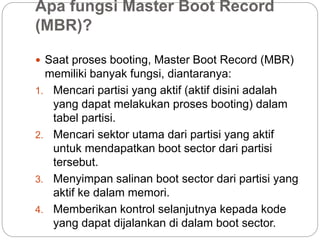 Apa fungsi Master Boot Record
(MBR)?
 Saat proses booting, Master Boot Record (MBR)
memiliki banyak fungsi, diantaranya:
1. Mencari partisi yang aktif (aktif disini adalah
yang dapat melakukan proses booting) dalam
tabel partisi.
2. Mencari sektor utama dari partisi yang aktif
untuk mendapatkan boot sector dari partisi
tersebut.
3. Menyimpan salinan boot sector dari partisi yang
aktif ke dalam memori.
4. Memberikan kontrol selanjutnya kepada kode
yang dapat dijalankan di dalam boot sector.
 