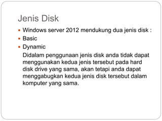 Jenis Disk
 Windows server 2012 mendukung dua jenis disk :
 Basic
 Dynamic
Didalam penggunaan jenis disk anda tidak dapat
menggunakan kedua jenis tersebut pada hard
disk drive yang sama, akan tetapi anda dapat
menggabugkan kedua jenis disk tersebut dalam
komputer yang sama.
 