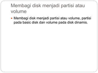 Membagi disk menjadi partisi atau
volume
 Membagi disk menjadi partisi atau volume, partisi
pada basic disk dan volume pada disk dinamis.
 