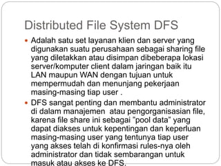 Distributed File System DFS
 Adalah satu set layanan klien dan server yang
digunakan suatu perusahaan sebagai sharing file
yang diletakkan atau disimpan dibeberapa lokasi
server/komputer client dalam jaringan baik itu
LAN maupun WAN dengan tujuan untuk
mempermudah dan menunjang pekerjaan
masing-masing tiap user .
 DFS sangat penting dan membantu administrator
di dalam manajemen atau pengorganisasian file,
karena file share ini sebagai ”pool data” yang
dapat diakses untuk kepentingan dan keperluan
masing-masing user yang tentunya tiap user
yang akses telah di konfirmasi rules-nya oleh
administrator dan tidak sembarangan untuk
masuk atau akses ke DFS.
 