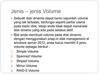 Jenis – jenis Volume
 Sebuah disk dinamis dapat berisi sejumlah volume
yang tak terbatas, berfungsi seperti partisi utama
pada basic disk, tetapi anda tidak dapat menandai
disk dinams yang ada pada setatus aktif.
 Bila anda membuat volume pada disk dinamis
dengan menggunakan snap-in disk management di
windows server 2012, anda harus memilih 5 jenis
volume sebagai berikut :
1. Simple Volume
2. Spanned Volume
3. Striped Volume
4. Mirror Volume
5. RAID-5 Volume
 