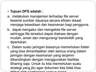  Tujuan DFS adalah :
a. melakukan manajemen terhadap file server
beserta sumber dayanya secara efisien disaat
menjaga kesediaan dan keamanan bagi pengguna.
b. dapat mengatur dan mengelola file server
sehingga file tersebut dapat diakses dengan
mudah, aman dan mengurangi bandwitdh yang
diperlukan.
c. Dalam suatu jaringan biasanya memerlukan folder
yang bisa dimanfaatkan oleh semua orang dalam
jaringan dengan keamanan yang terjamin
dibandingkan dengan menggunakan fasilitas
Sharing saja. Untuk itu kita memerlukan suatu
strategi yang jitu agar dokumen kita tidak bisa
 