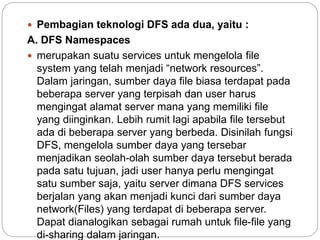  Pembagian teknologi DFS ada dua, yaitu :
A. DFS Namespaces
 merupakan suatu services untuk mengelola file
system yang telah menjadi “network resources”.
Dalam jaringan, sumber daya file biasa terdapat pada
beberapa server yang terpisah dan user harus
mengingat alamat server mana yang memiliki file
yang diinginkan. Lebih rumit lagi apabila file tersebut
ada di beberapa server yang berbeda. Disinilah fungsi
DFS, mengelola sumber daya yang tersebar
menjadikan seolah-olah sumber daya tersebut berada
pada satu tujuan, jadi user hanya perlu mengingat
satu sumber saja, yaitu server dimana DFS services
berjalan yang akan menjadi kunci dari sumber daya
network(Files) yang terdapat di beberapa server.
Dapat dianalogikan sebagai rumah untuk file-file yang
di-sharing dalam jaringan.
 