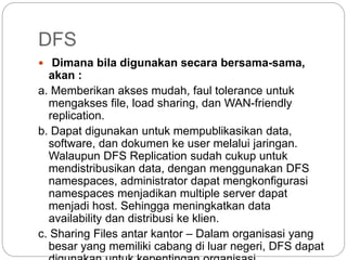 DFS
 Dimana bila digunakan secara bersama-sama,
akan :
a. Memberikan akses mudah, faul tolerance untuk
mengakses file, load sharing, dan WAN-friendly
replication.
b. Dapat digunakan untuk mempublikasikan data,
software, dan dokumen ke user melalui jaringan.
Walaupun DFS Replication sudah cukup untuk
mendistribusikan data, dengan menggunakan DFS
namespaces, administrator dapat mengkonfigurasi
namespaces menjadikan multiple server dapat
menjadi host. Sehingga meningkatkan data
availability dan distribusi ke klien.
c. Sharing Files antar kantor – Dalam organisasi yang
besar yang memiliki cabang di luar negeri, DFS dapat
 