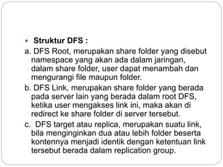  Struktur DFS :
a. DFS Root, merupakan share folder yang disebut
namespace yang akan ada dalam jaringan,
dalam share folder, user dapat menambah dan
mengurangi file maupun folder.
b. DFS Link, merupakan share folder yang berada
pada server lain yang berada dalam root DFS,
ketika user mengakses link ini, maka akan di
redirect ke share folder di server tersebut.
c. DFS target atau replica, merupakan suatu link,
bila menginginkan dua atau lebih folder beserta
kontennya menjadi identik dengan ketentuan link
tersebut berada dalam replication group.
 