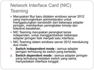 Network Interface Card (NIC)
Teaming
 Merupakan fitur baru didalam windows server 2012
yang memungkinkan administerator untuk
menggabungkan bandwidth dari beberapa adapter
jaringan, memberikan peningkatan kinerja dan
toleransi kesalahan.
 NIC Teaming merupakan perangkat keras
independen, untuk menggambarkan beberapa
adapter jaringan fisik menjadi satu interface.
 NIC Teaming dalam windows server 2012 mendukung
dua mode :
1. Switch independent mode : semua adapter
jaringan terhubung ke switch yang berbeda.
2. Switch dependent mode : semua adapter jaringan
yang terhubung kedalam switch yang sama,
menyediakan interface tunggal.
 