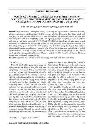 KHOA HỌC KỸ THUẬT THỦY LỢI VÀ MÔI TRƯỜNG - SỐ 61 (6/2018) 37
BÀI BÁO KHOA HỌC
NGHIÊN CỨU ẢNH HƯỞNG CỦA CÂY LỤC BÌNH (EICHHORNIA
CRASSIPES) ĐẾN MÔI TRƯỜNG NƯỚC MẶT KÊNH TRẦN VĂN DÕNG
VÀ ĐỀ XUẤT THU GOM SẢN XUẤT PHÂN HỮU CƠ VI SINH
Trần Văn Trang1
, Nguyễn Tri Quang Hưng1
, Nguyễn Minh Kỳ1
Tóm tắt: Mục tiêu của đề tài là nghiên cứu sự ảnh hưởng của cây lục bình (Eichhornia crassipes)
đến môi trường nước mặt kênh Trần Văn Dõng, huyện Gò Công Đông, tỉnh Tiền Giang và đề xuất
giải pháp thu gom sản xuất phân hữu cơ vi sinh. Nhìn chung, các thông số chất lượng nước như
hàm lượng DO, chất hữu cơ (BOD5, COD) vượt ngưỡng giới hạn cho phép Quy chuẩn kỹ thuật
quốc gia về chất lượng nước mặt QCVN 08-MT:2015/BTNMT.Qua đó đã xác định được sự ảnh
hưởng của lục bình đến môi trường nước mặt tại các trạm quan trắc trên dòng chính của kênh Trần
Văn Dõng. Số liệu phân tích mẫu lục bình tươi trên kênh Trần Văn Dõng cho thấy đủ điều kiện tiến
hành thử nghiệm sản xuất phân hữu cơ vi sinh. Các kết quả thử nghiệm mẫu phân hữu cơ vi sinh từ
cây lục bình có khả năng sử dụng để phục vụ cho ngành sản xuất nông nghiệp. Do đó, cần đẩy
mạnh việc thu vớt cây lục bình làm phân hữu cơ vi sinh để cải thiện ô nhiễm môi trường đất, nước
mặt và phục vụ sản xuất tại địa phương.
Từ khóa: Lục bình, phân hữu cơ vi sinh, môi trường nước mặt, kênh Trần Văn Dõng.
1. MỞ ĐẦU 1
Nước là thành phần quan trọng, được sử
dụng phục vụ đời sống và sản xuất. Đây một
trong những yếu tố quyết định sự phát triển kinh
tế, xã hội của một vùng, lãnh thổ hay một quốc
gia. Nước rất cần thiết cho sự sống và sự phát
triển các ngành kinh tế cũng như cho sinh hoạt.
Trong số các vấn đề môi trường thì sự ô nhiễm
các nguồn nước rất đáng báo động ngay cả các
vùng nông thôn. Do việc tiếp nhận quá nhiều
nước thải chưa qua xử lý, gây ra hiện tượng phú
dưỡng và tạo điều kiện phát triển các loài thủy
sinh, nhất là cây lục bình - vốn dễ sinh sôi, phát
triển mạnh mẽ ở các lưu vực kênh, rạch, ao hồ.
Liên hệ thực tế ở huyện Gò Công Đông, tỉnh
Tiền Giang cũng là tình trạng phổ biến. Hiện
tượng cây lục bình, cỏ dại mọc dày đặc các
kênh, rạch cộng đồng làm tắc nghẽn dòng chảy,
giảm chất lượng nguồn nước sử dụng và gây ô
nhiễm môi trường. Hậu quả sâu xa ảnh hưởng
tới hoạt động nuôi trồng thủy sản, canh tác nông
1
Trường Đại học Nông Lâm TP. Hồ Chí Minh
nghiệp của người dân. Trong khi, chúng ta
hoàn toàn có thể tận dụng cây lục bình sử dụng
cho các mục đích như chế biến hàng thủ công
mỹ nghệ, làm giấy, trồng nấm, sản xuất khí
sinh học (biogas), làm thức ăn gia súc hay sản
xuất phân bón. Thực tế, cây lục bình có khả
năng hấp thu chất ô nhiễm để xử lý nước
(Agunbiade et al., 2009) và góp phần cải tạo
đất trồng cũng như nâng cao năng suất
(Osama,2013; Abu T., 2015).
Kết quả phân tích cây lục bình cho thấy có
đến 2,9% hàm lượng protein (đạm hữu cơ);
0,9% hydrate carbon đường bột); 22% cellulose
(chất xơ); 1,4% khoáng tổng số. Các nghiên
cứu trước đây chỉ ra cây lục bình có độ ẩm cao
(chiếm 95,5%), hàm lượng chất hữu cơ 3,5% và
nhiều nguyên tố vi lượng hữu ích khác (Jafari,
2010). Nếu như tận dụng tạo ra sản phẩm phân
bón hữu ích sẽ góp phần tăng năng suất và bảo
vệ môi trường bền vững. Trước thực trạng đó,
đề tài: “Nghiên cứu ảnh hưởng của cây lục bình
(Eichhornia crassipes) đến môi trường nước
mặt kênh Trần Văn Dõng và đề xuất thu gom
 