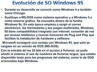 • Durante su desarrollo se conoció como Windows 4 o también 
como Chicago. 
• Sustituyo a MS-DOS como sistema operativo y a Windows 3.x 
como entorno gráfico. Se encuadra dentro de la familia 
Windows 9x. En esta época empieza a surgir el correo 
electrónico, los fax/módems y los juegos multimedia, Windows 
95 tiene compatibilidad integrada con internet, conexión de red 
por acceso telefónico y nuevas funciones de Plug and Play que 
facilitan la instalación de hardware y software. 
. Microsoft consiguió una ventaja con Windows 95, que solo se 
cargase en su versión de DOS (MS-DOS). 
Con la entrada de los 32 bits en el acceso a ficheros, se pudo 
añadir al sistema el uso de nombres de ficheros largos, que estaba 
disponible tanto para los programas del sistema, como lo de DOS 
arrancados bajo Windows. 
 