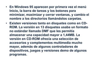 • En Windows 95 aparecen por primera vez el menú 
Inicio, la barra de tareas y los botones para 
minimizar, maximizar y cerrar ventanas, y cambio el 
nombre a los directorios llamándolos carpetas. 
• Existen versiones tanto en disquetes como en CD-ROM. 
La versión en 13 disquetes usaba un formato 
no estándar llamado DMF que les permitía 
almacenar una capacidad mayor a 1,44MB. La 
versión en CD-ROM ofrecía una selección de 
accesorios y complementos multimedia mucho 
mayor, además de algunos controladores de 
dispositivos, juegos y versiones demo de algunos 
programas. 
 