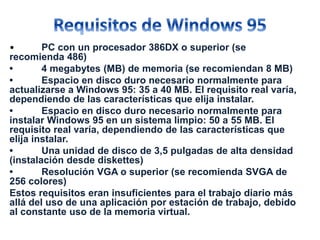 • PC con un procesador 386DX o superior (se 
recomienda 486) 
• 4 megabytes (MB) de memoria (se recomiendan 8 MB) 
• Espacio en disco duro necesario normalmente para 
actualizarse a Windows 95: 35 a 40 MB. El requisito real varía, 
dependiendo de las características que elija instalar. 
• Espacio en disco duro necesario normalmente para 
instalar Windows 95 en un sistema limpio: 50 a 55 MB. El 
requisito real varía, dependiendo de las características que 
elija instalar. 
• Una unidad de disco de 3,5 pulgadas de alta densidad 
(instalación desde diskettes) 
• Resolución VGA o superior (se recomienda SVGA de 
256 colores) 
Estos requisitos eran insuficientes para el trabajo diario más 
allá del uso de una aplicación por estación de trabajo, debido 
al constante uso de la memoria virtual. 
 