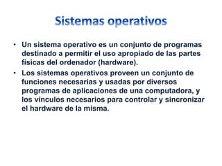 • Un sistema operativo es un conjunto de programas 
destinado a permitir el uso apropiado de las partes 
físicas del ordenador (hardware). 
• Los sistemas operativos proveen un conjunto de 
funciones necesarias y usadas por diversos 
programas de aplicaciones de una computadora, y 
los vínculos necesarios para controlar y sincronizar 
el hardware de la misma. 
 