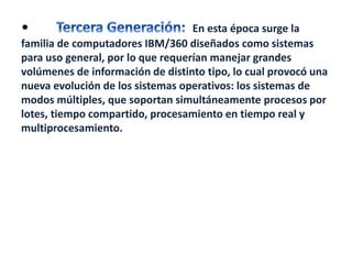 • En esta época surge la 
familia de computadores IBM/360 diseñados como sistemas 
para uso general, por lo que requerían manejar grandes 
volúmenes de información de distinto tipo, lo cual provocó una 
nueva evolución de los sistemas operativos: los sistemas de 
modos múltiples, que soportan simultáneamente procesos por 
lotes, tiempo compartido, procesamiento en tiempo real y 
multiprocesamiento. 
 