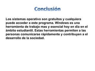 Los sistemas operativo son gratuitos y cualquiera 
puede acceder a este programa. Windows es una 
herramienta de trabajo mas y esencial hoy en día en el 
ámbito estudiantil. Estas herramientas permiten a las 
personas comunicarse rápidamente y contribuyen a el 
desarrollo de la sociedad. 
