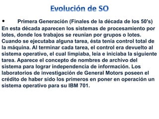 • Primera Generación (Finales de la década de los 50's) 
En esta década aparecen los sistemas de procesamiento por 
lotes, donde los trabajos se reunían por grupos o lotes. 
Cuando se ejecutaba alguna tarea, ésta tenía control total de 
la máquina. Al terminar cada tarea, el control era devuelto al 
sistema operativo, el cual limpiaba, leía e iniciaba la siguiente 
tarea. Aparece el concepto de nombres de archivo del 
sistema para lograr independencia de información. Los 
laboratorios de investigación de General Motors poseen el 
crédito de haber sido los primeros en poner en operación un 
sistema operativo para su IBM 701. 
 