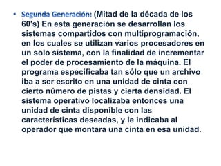 (Mitad de la década de los 
60's) En esta generación se desarrollan los 
sistemas compartidos con multiprogramación, 
en los cuales se utilizan varios procesadores en 
un solo sistema, con la finalidad de incrementar 
el poder de procesamiento de la máquina. El 
programa especificaba tan sólo que un archivo 
iba a ser escrito en una unidad de cinta con 
cierto número de pistas y cierta densidad. El 
sistema operativo localizaba entonces una 
unidad de cinta disponible con las 
características deseadas, y le indicaba al 
operador que montara una cinta en esa unidad. 
 