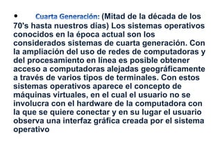 • (Mitad de la década de los 
70's hasta nuestros días) Los sistemas operativos 
conocidos en la época actual son los 
considerados sistemas de cuarta generación. Con 
la ampliación del uso de redes de computadoras y 
del procesamiento en línea es posible obtener 
acceso a computadoras alejadas geográficamente 
a través de varios tipos de terminales. Con estos 
sistemas operativos aparece el concepto de 
máquinas virtuales, en el cual el usuario no se 
involucra con el hardware de la computadora con 
la que se quiere conectar y en su lugar el usuario 
observa una interfaz gráfica creada por el sistema 
operativo 
 
