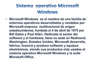 • Microsoft Windows es el nombre de una familia de 
entornos operativos desarrollados y vendidos por 
Microsoft empresa multinacional de origen 
estadounidense, fundada el 4 de abril de 1975 por 
Bill Gates y Paul Allen. Dedicada al sector del 
software y el hardware, tiene su sede en Redmond, 
Washington, Estados Unidos. Microsoft desarrolla, 
fabrica, licencia y produce software y equipos 
electrónicos, siendo sus productos más usados el 
sistema operativo Microsoft Windows y la suite 
Microsoft Office. 
 