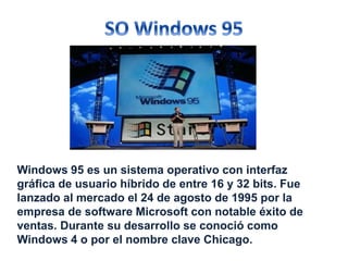Windows 95 es un sistema operativo con interfaz 
gráfica de usuario híbrido de entre 16 y 32 bits. Fue 
lanzado al mercado el 24 de agosto de 1995 por la 
empresa de software Microsoft con notable éxito de 
ventas. Durante su desarrollo se conoció como 
Windows 4 o por el nombre clave Chicago. 
 