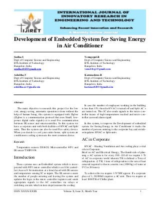 ISSN: XXXX-XXXX Volume X, Issue X, Month Year 1
Development of Embedded System for Saving Energy
in Air Conditioner
Sudha.S
Dept of Computer Science and Engineering
BTL Institute of Technology
Bangalore, India
ssudha1345@gmail.com
Ashritha.V
Dept of Computer Science and Engineering
BTL Institute of Technology
Bangalore, India
ashritha.so@gmail.com
Venugopal.R
Dept of Computer Science and Engineering
BTL Institute of Technology
Bangalore, India
venu14vgr@gmail.com
Karunashree.R
Dept of Computer Science and Engineering
BTL Institute of Technology
Bangalore, India
karunar0293@gmail.com
Abstract
The main objective to research this project for the low
cost, energy saving, automatic operation is done without the
help of human being, this system is equipped with Zigbee
(Zigbee is a communication protocol that uses Small, low-
power digital radio signals) it is used For communication
between IR sensor and microcontroller, In this system we
have a corporate unit with both facilities of HVAC and Split
units, Thus the system can also be used Fire safety device.
When you decide to cool your entire home, split system air
conditioners cooling system are the most common choice.
Keywords
Temperature sensors DS1620, Microcontroller 8051 and
IR sensor TSOP1938.
Introduction
These systems uses an Embedded system which is incor-
porated with 8051 micro controller which is an 8 bit control-
ler (Access 8 bit instruction at a time).faced with IR sensors
and temperature sensing IC as inputs. The IR sensors counts
the number of people entering and leaving the system and
updates the logic in the micro controller registers and sends
appropriate signals to the AC controllers via relays or
switching circuits which in turn stops/resumes the cooling.
In case the number of employees working in the building
is less than 35% then the HVAC is turned off and Split AC’s
are turned on. This IC also sends signals to the micro con-
troller incase of high temperatures reached and micro con-
troller can send alarm signal.
In this system, to improve the Development of embedded
system for Saving Energy in Air Conditioner it tracks the
number of persons entering to the corporate bay and switch-
es/regulates HVAC or Split units.
AC in Corporate
HVAC – Heating Ventilation and Air cooling plays a vital
role in Corporate.
Brief on AC and Electrical Energy: The thumb rule of plan-
ning a AC system is for every 100 -110 sft we require 1 Tr
of AC in corporate world wherein TR is defined a Tons of
refrigeration. (1 TR: 1 tone of refrigeration is the rate of heat
removal required to freeze a metric ton (1000 kg) of water at
0°C in 24 hours).
To achieve this we require 3.517kW approx. If a corporate
place of 1, 00,000sft requires a AC unit. Then we require at
least 1000 TR of Chiller plant.
 