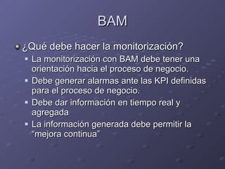 BAM ¿Qué debe hacer la monitorización? La monitorización con BAM debe tener una orientación hacia el proceso de negocio. Debe generar alarmas ante las KPI definidas para el proceso de negocio. Debe dar información en tiempo real y agregada La información generada debe permitir la “mejora continua” 
