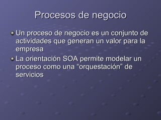 Procesos de negocio Un proceso de negocio es un conjunto de actividades que generan un valor para la empresa La orientación SOA permite modelar un proceso como una “orquestación” de servicios 