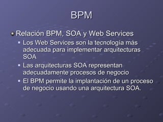 BPM Relación BPM, SOA y Web Services Los Web Services son la tecnología más adecuada para implementar arquitecturas SOA Las arquitecturas SOA representan adecuadamente procesos de negocio El BPM permite la implantación de un proceso de negocio usando una arquitectura SOA. 