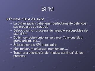 BPM Puntos clave de éxito La organización debe tener perfectamente definidos sus procesos de negocio Seleccionar los procesos de negocio susceptibles de usar BPM Definir correctamente los servicios (funcionalidad, granularidad, etc…) Seleccionar las KPI adecuadas Monitorizar, monitorizar, monitorizar,… Tener una orientación de “mejora continua” de los procesos 