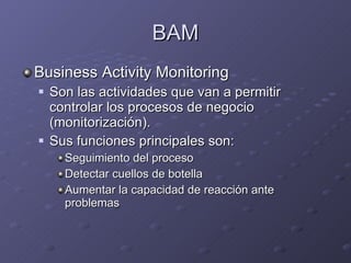 BAM Business Activity Monitoring Son las actividades que van a permitir controlar los procesos de negocio (monitorización). Sus funciones principales son: Seguimiento del proceso Detectar cuellos de botella Aumentar la capacidad de reacción ante problemas 