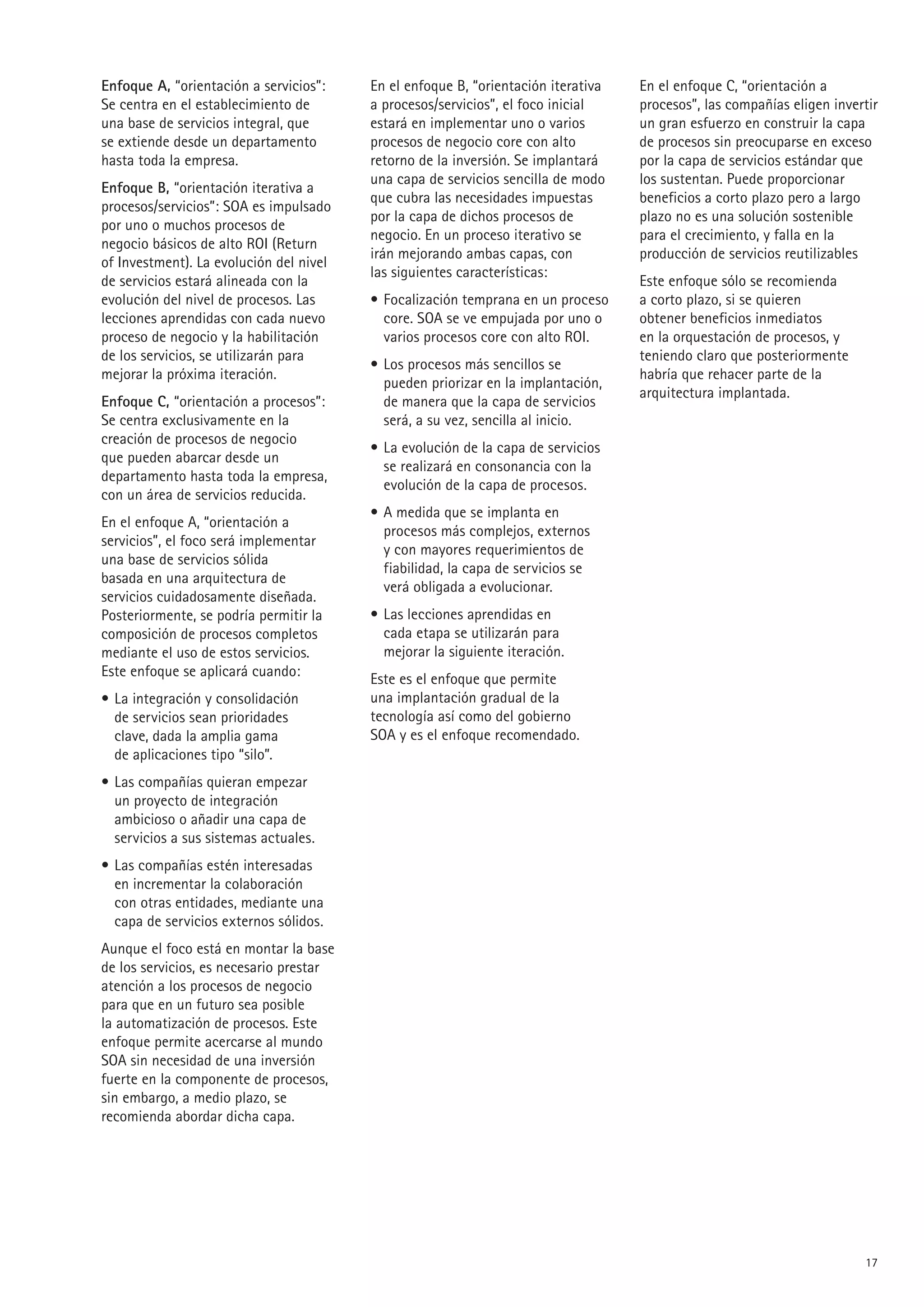 Enfoque A, “orientación a servicios”:    En el enfoque B, “orientación iterativa   En el enfoque C, “orientación a
Se centra en el establecimiento de       a procesos/servicios”, el foco inicial    procesos”, las compañías eligen invertir
una base de servicios integral, que      estará en implementar uno o varios        un gran esfuerzo en construir la capa
se extiende desde un departamento        procesos de negocio core con alto         de procesos sin preocuparse en exceso
hasta toda la empresa.                   retorno de la inversión. Se implantará    por la capa de servicios estándar que
                                         una capa de servicios sencilla de modo    los sustentan. Puede proporcionar
Enfoque B, “orientación iterativa a
                                         que cubra las necesidades impuestas       beneficios a corto plazo pero a largo
procesos/servicios”: SOA es impulsado
                                         por la capa de dichos procesos de         plazo no es una solución sostenible
por uno o muchos procesos de
                                         negocio. En un proceso iterativo se       para el crecimiento, y falla en la
negocio básicos de alto ROI (Return
                                         irán mejorando ambas capas, con           producción de servicios reutilizables
of Investment). La evolución del nivel
                                         las siguientes características:
de servicios estará alineada con la                                                Este enfoque sólo se recomienda
evolución del nivel de procesos. Las     • Focalización temprana en un proceso     a corto plazo, si se quieren
lecciones aprendidas con cada nuevo        core. SOA se ve empujada por uno o      obtener beneficios inmediatos
proceso de negocio y la habilitación       varios procesos core con alto ROI.      en la orquestación de procesos, y
de los servicios, se utilizarán para                                               teniendo claro que posteriormente
                                         • Los procesos más sencillos se
mejorar la próxima iteración.                                                      habría que rehacer parte de la
                                           pueden priorizar en la implantación,
                                                                                   arquitectura implantada.
Enfoque C, “orientación a procesos”:       de manera que la capa de servicios
Se centra exclusivamente en la             será, a su vez, sencilla al inicio.
creación de procesos de negocio
                                         • La evolución de la capa de servicios
que pueden abarcar desde un
                                           se realizará en consonancia con la
departamento hasta toda la empresa,
                                           evolución de la capa de procesos.
con un área de servicios reducida.
                                         • A medida que se implanta en
En el enfoque A, “orientación a
                                           procesos más complejos, externos
servicios”, el foco será implementar
                                           y con mayores requerimientos de
una base de servicios sólida
                                           fiabilidad, la capa de servicios se
basada en una arquitectura de
                                           verá obligada a evolucionar.
servicios cuidadosamente diseñada.
Posteriormente, se podría permitir la    • Las lecciones aprendidas en
composición de procesos completos          cada etapa se utilizarán para
mediante el uso de estos servicios.        mejorar la siguiente iteración.
Este enfoque se aplicará cuando:
                                         Este es el enfoque que permite
• La integración y consolidación         una implantación gradual de la
  de servicios sean prioridades          tecnología así como del gobierno
  clave, dada la amplia gama             SOA y es el enfoque recomendado.
  de aplicaciones tipo “silo”.
• Las compañías quieran empezar
  un proyecto de integración
  ambicioso o añadir una capa de
  servicios a sus sistemas actuales.
• Las compañías estén interesadas
  en incrementar la colaboración
  con otras entidades, mediante una
  capa de servicios externos sólidos.
Aunque el foco está en montar la base
de los servicios, es necesario prestar
atención a los procesos de negocio
para que en un futuro sea posible
la automatización de procesos. Este
enfoque permite acercarse al mundo
SOA sin necesidad de una inversión
fuerte en la componente de procesos,
sin embargo, a medio plazo, se
recomienda abordar dicha capa.




                                                                                                                        1
 