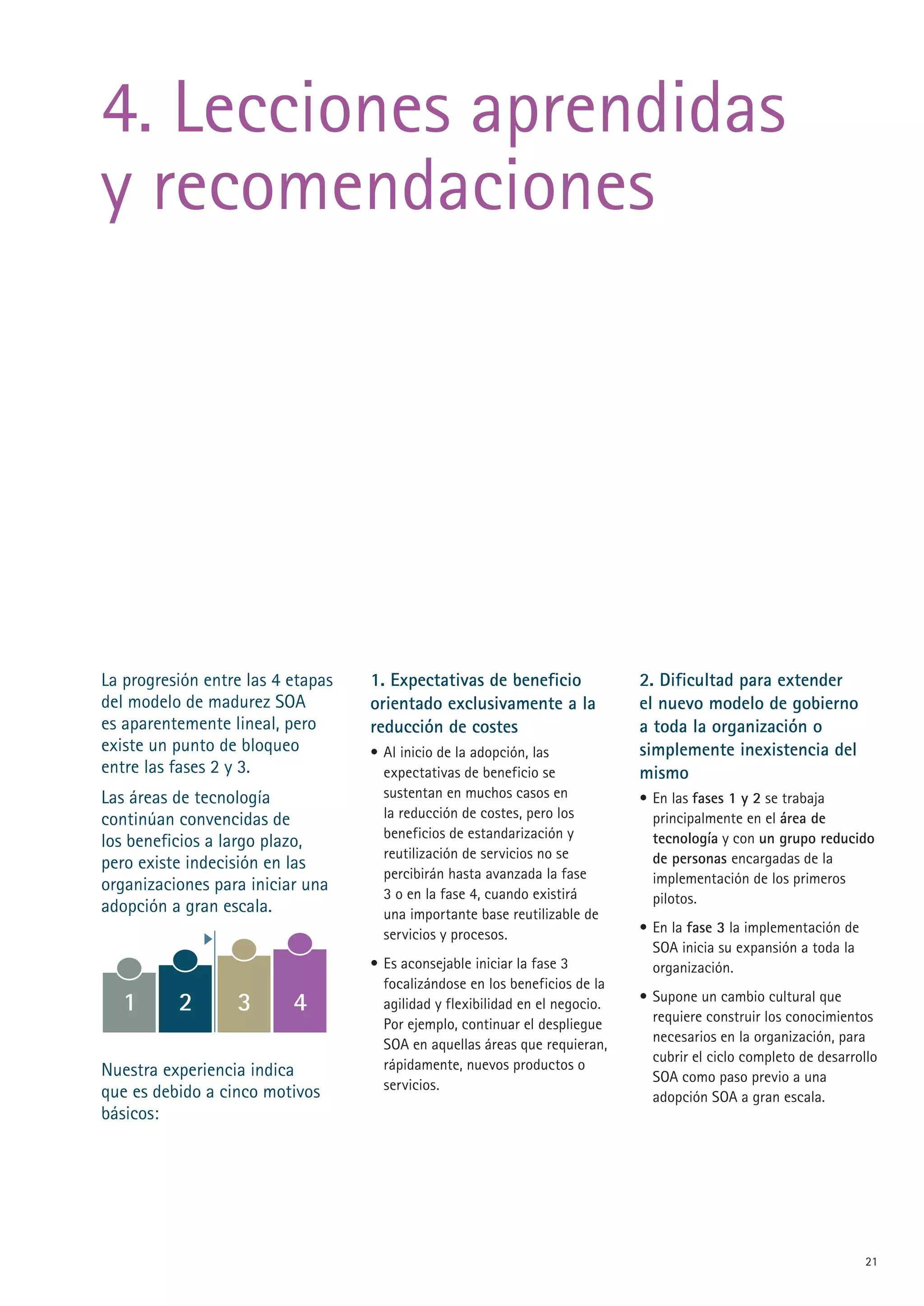4. Lecciones aprendidas
y recomendaciones




La progresión entre las 4 etapas   1. Expectativas de beneficio               2. Dificultad para extender
del modelo de madurez SOA          orientado exclusivamente a la              el nuevo modelo de gobierno
es aparentemente lineal, pero      reducción de costes                        a toda la organización o
existe un punto de bloqueo         • Al inicio de la adopción, las            simplemente inexistencia del
entre las fases  y 3.               expectativas de beneficio se             mismo
Las áreas de tecnología              sustentan en muchos casos en             • En las fases 1 y 2 se trabaja
continúan convencidas de             la reducción de costes, pero los           principalmente en el área de
                                     beneficios de estandarización y            tecnología y con un grupo reducido
los beneficios a largo plazo,
                                     reutilización de servicios no se           de personas encargadas de la
pero existe indecisión en las
                                     percibirán hasta avanzada la fase          implementación de los primeros
organizaciones para iniciar una      3 o en la fase 4, cuando existirá          pilotos.
adopción a gran escala.              una importante base reutilizable de
                                     servicios y procesos.                    • En la fase 3 la implementación de
                                                                                SOA inicia su expansión a toda la
                                   • Es aconsejable iniciar la fase 3           organización.
                                     focalizándose en los beneficios de la
  1       2       3       4          agilidad y flexibilidad en el negocio.   • Supone un cambio cultural que
                                                                                requiere construir los conocimientos
                                     Por ejemplo, continuar el despliegue
                                     SOA en aquellas áreas que requieran,       necesarios en la organización, para
                                                                                cubrir el ciclo completo de desarrollo
Nuestra experiencia indica           rápidamente, nuevos productos o
                                                                                SOA como paso previo a una
que es debido a cinco motivos        servicios.
                                                                                adopción SOA a gran escala.
básicos:




                                                                                                                    1
 