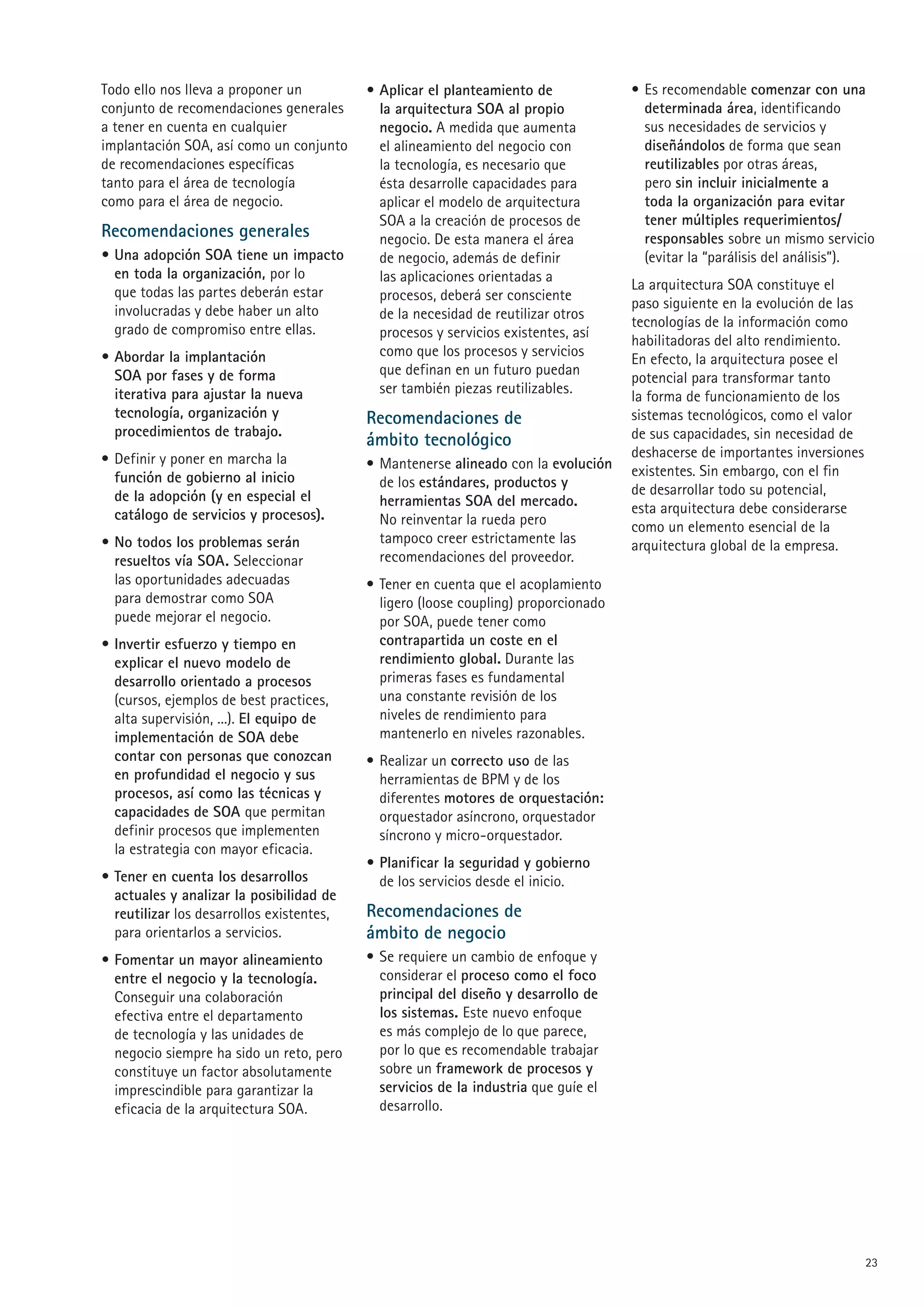 Todo ello nos lleva a proponer un          • Aplicar el planteamiento de             • Es recomendable comenzar con una
conjunto de recomendaciones generales        la arquitectura SOA al propio             determinada área, identificando
a tener en cuenta en cualquier               negocio. A medida que aumenta             sus necesidades de servicios y
implantación SOA, así como un conjunto       el alineamiento del negocio con           diseñándolos de forma que sean
de recomendaciones específicas               la tecnología, es necesario que           reutilizables por otras áreas,
tanto para el área de tecnología             ésta desarrolle capacidades para          pero sin incluir inicialmente a
como para el área de negocio.                aplicar el modelo de arquitectura         toda la organización para evitar
                                             SOA a la creación de procesos de          tener múltiples requerimientos/
Recomendaciones generales                    negocio. De esta manera el área           responsables sobre un mismo servicio
• Una adopción SOA tiene un impacto          de negocio, además de definir             (evitar la “parálisis del análisis”).
  en toda la organización, por lo            las aplicaciones orientadas a
  que todas las partes deberán estar                                                 La arquitectura SOA constituye el
                                             procesos, deberá ser consciente
  involucradas y debe haber un alto                                                  paso siguiente en la evolución de las
                                             de la necesidad de reutilizar otros
  grado de compromiso entre ellas.                                                   tecnologías de la información como
                                             procesos y servicios existentes, así
                                                                                     habilitadoras del alto rendimiento.
• Abordar la implantación                    como que los procesos y servicios
                                                                                     En efecto, la arquitectura posee el
  SOA por fases y de forma                   que definan en un futuro puedan
                                                                                     potencial para transformar tanto
  iterativa para ajustar la nueva            ser también piezas reutilizables.
                                                                                     la forma de funcionamiento de los
  tecnología, organización y               Recomendaciones de                        sistemas tecnológicos, como el valor
  procedimientos de trabajo.                                                         de sus capacidades, sin necesidad de
                                           ámbito tecnológico
• Definir y poner en marcha la                                                       deshacerse de importantes inversiones
                                           • Mantenerse alineado con la evolución    existentes. Sin embargo, con el fin
  función de gobierno al inicio              de los estándares, productos y
  de la adopción (y en especial el                                                   de desarrollar todo su potencial,
                                             herramientas SOA del mercado.           esta arquitectura debe considerarse
  catálogo de servicios y procesos).         No reinventar la rueda pero             como un elemento esencial de la
• No todos los problemas serán               tampoco creer estrictamente las         arquitectura global de la empresa.
  resueltos vía SOA. Seleccionar             recomendaciones del proveedor.
  las oportunidades adecuadas              • Tener en cuenta que el acoplamiento
  para demostrar como SOA                    ligero (loose coupling) proporcionado
  puede mejorar el negocio.                  por SOA, puede tener como
• Invertir esfuerzo y tiempo en              contrapartida un coste en el
  explicar el nuevo modelo de                rendimiento global. Durante las
  desarrollo orientado a procesos            primeras fases es fundamental
  (cursos, ejemplos de best practices,       una constante revisión de los
  alta supervisión, ...). El equipo de       niveles de rendimiento para
  implementación de SOA debe                 mantenerlo en niveles razonables.
  contar con personas que conozcan         • Realizar un correcto uso de las
  en profundidad el negocio y sus            herramientas de BPM y de los
  procesos, así como las técnicas y          diferentes motores de orquestación:
  capacidades de SOA que permitan            orquestador asíncrono, orquestador
  definir procesos que implementen           síncrono y micro-orquestador.
  la estrategia con mayor eficacia.
                                           • Planificar la seguridad y gobierno
• Tener en cuenta los desarrollos            de los servicios desde el inicio.
  actuales y analizar la posibilidad de
  reutilizar los desarrollos existentes,   Recomendaciones de
  para orientarlos a servicios.            ámbito de negocio
• Fomentar un mayor alineamiento           • Se requiere un cambio de enfoque y
  entre el negocio y la tecnología.          considerar el proceso como el foco
  Conseguir una colaboración                 principal del diseño y desarrollo de
  efectiva entre el departamento             los sistemas. Este nuevo enfoque
  de tecnología y las unidades de            es más complejo de lo que parece,
  negocio siempre ha sido un reto, pero      por lo que es recomendable trabajar
  constituye un factor absolutamente         sobre un framework de procesos y
  imprescindible para garantizar la          servicios de la industria que guíe el
  eficacia de la arquitectura SOA.           desarrollo.




                                                                                                                             3
 