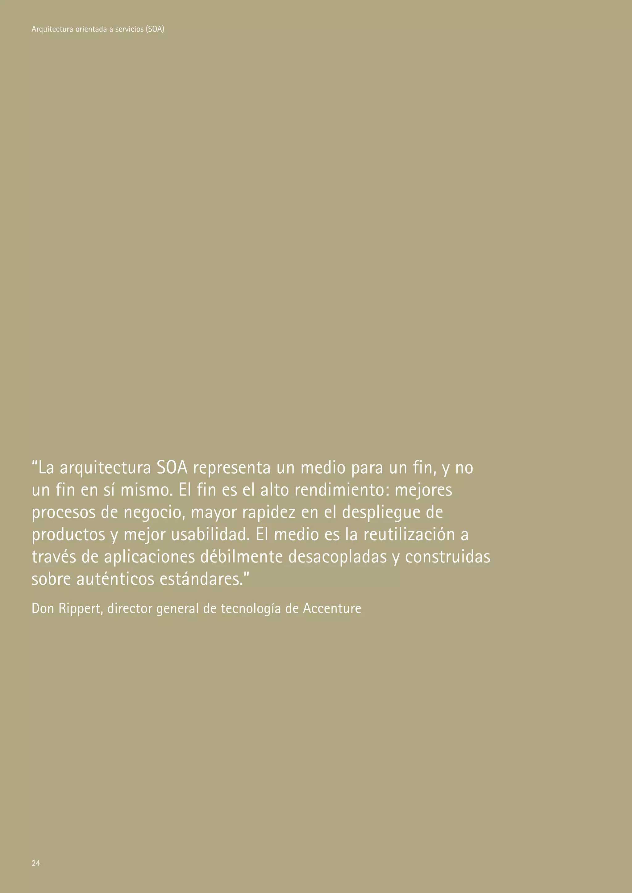 Arquitectura orientada a servicios (SOA)




“La arquitectura SOA representa un medio para un fin, y no
un fin en sí mismo. El fin es el alto rendimiento: mejores
procesos de negocio, mayor rapidez en el despliegue de
productos y mejor usabilidad. El medio es la reutilización a
través de aplicaciones débilmente desacopladas y construidas
sobre auténticos estándares.”
Don Rippert, director general de tecnología de Accenture




4
 