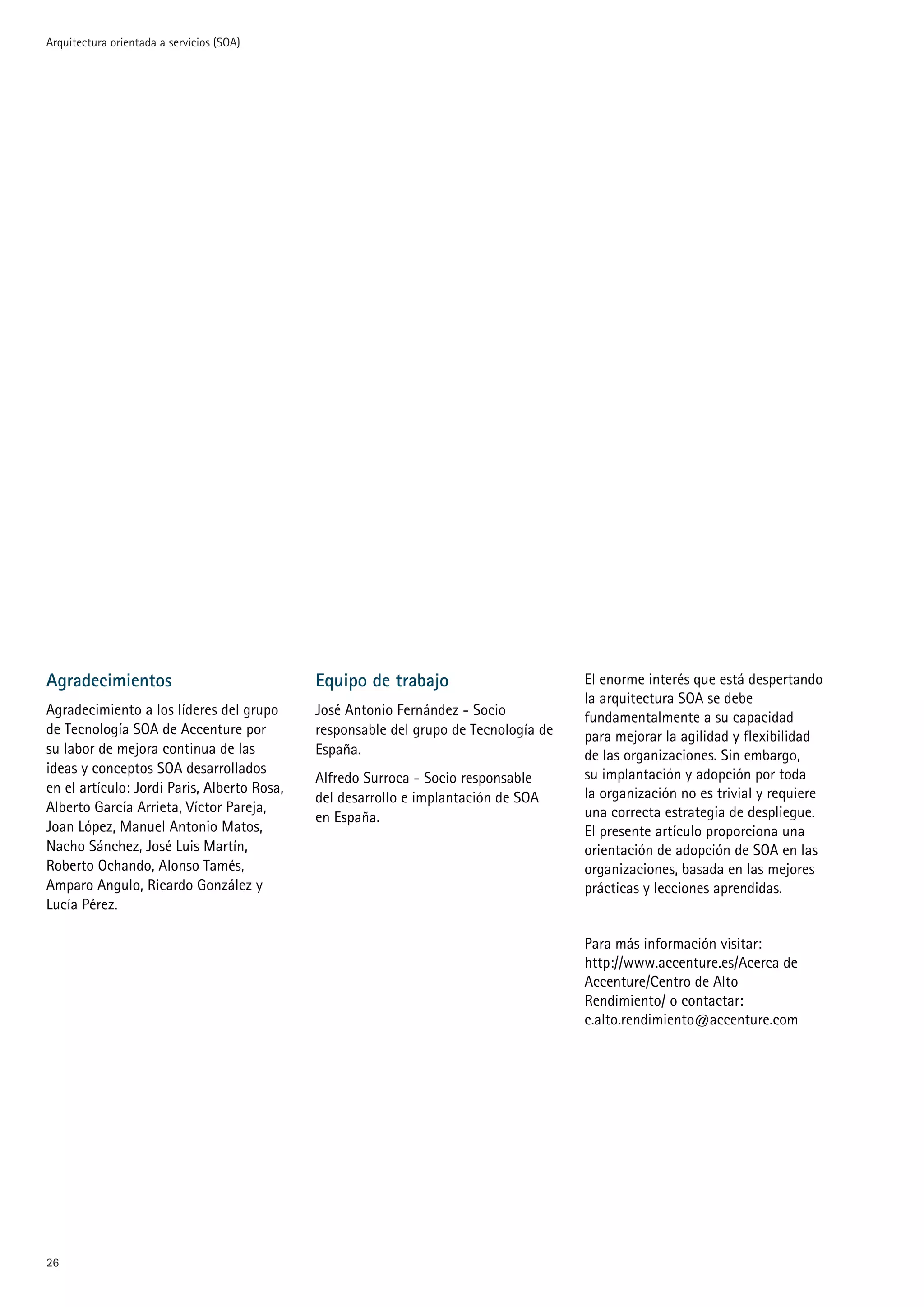 Arquitectura orientada a servicios (SOA)




Agradecimientos                              Equipo de trabajo                        El enorme interés que está despertando
                                                                                      la arquitectura SOA se debe
Agradecimiento a los líderes del grupo       José Antonio Fernández - Socio           fundamentalmente a su capacidad
de Tecnología SOA de Accenture por           responsable del grupo de Tecnología de   para mejorar la agilidad y flexibilidad
su labor de mejora continua de las           España.                                  de las organizaciones. Sin embargo,
ideas y conceptos SOA desarrollados                                                   su implantación y adopción por toda
                                             Alfredo Surroca - Socio responsable
en el artículo: Jordi Paris, Alberto Rosa,                                            la organización no es trivial y requiere
                                             del desarrollo e implantación de SOA
Alberto García Arrieta, Víctor Pareja,                                                una correcta estrategia de despliegue.
                                             en España.
Joan López, Manuel Antonio Matos,                                                     El presente artículo proporciona una
Nacho Sánchez, José Luis Martín,                                                      orientación de adopción de SOA en las
Roberto Ochando, Alonso Tamés,                                                        organizaciones, basada en las mejores
Amparo Angulo, Ricardo González y                                                     prácticas y lecciones aprendidas.
Lucía Pérez.

                                                                                      Para más información visitar:
                                                                                      http://www.accenture.es/Acerca de
                                                                                      Accenture/Centro de Alto
                                                                                      Rendimiento/ o contactar:
                                                                                      c.alto.rendimiento@accenture.com





 