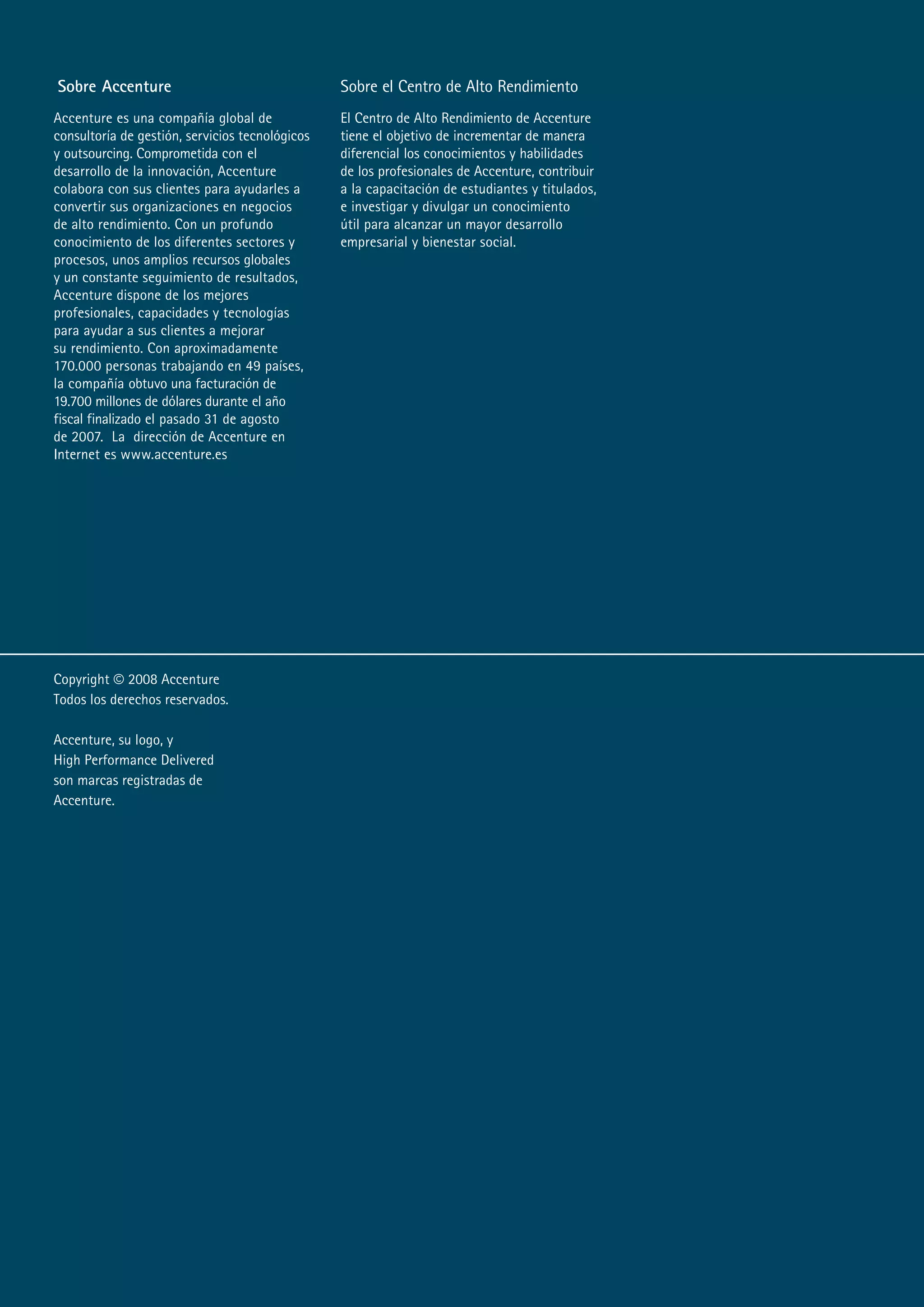 Sobre Accenture                                  Sobre el Centro de Alto Rendimiento
Accenture es una compañía global de              El Centro de Alto Rendimiento de Accenture
consultoría de gestión, servicios tecnológicos   tiene el objetivo de incrementar de manera
y outsourcing. Comprometida con el               diferencial los conocimientos y habilidades
desarrollo de la innovación, Accenture           de los profesionales de Accenture, contribuir
colabora con sus clientes para ayudarles a       a la capacitación de estudiantes y titulados,
convertir sus organizaciones en negocios         e investigar y divulgar un conocimiento
de alto rendimiento. Con un profundo             útil para alcanzar un mayor desarrollo
conocimiento de los diferentes sectores y        empresarial y bienestar social.
procesos, unos amplios recursos globales
y un constante seguimiento de resultados,
Accenture dispone de los mejores
profesionales, capacidades y tecnologías
para ayudar a sus clientes a mejorar
su rendimiento. Con aproximadamente
10.000 personas trabajando en 4 países,
la compañía obtuvo una facturación de
1.00 millones de dólares durante el año
fiscal finalizado el pasado 31 de agosto
de 00. La dirección de Accenture en
Internet es www.accenture.es




Copyright © 00 Accenture
Todos los derechos reservados.

Accenture, su logo, y
High Performance Delivered
son marcas registradas de
Accenture.
 