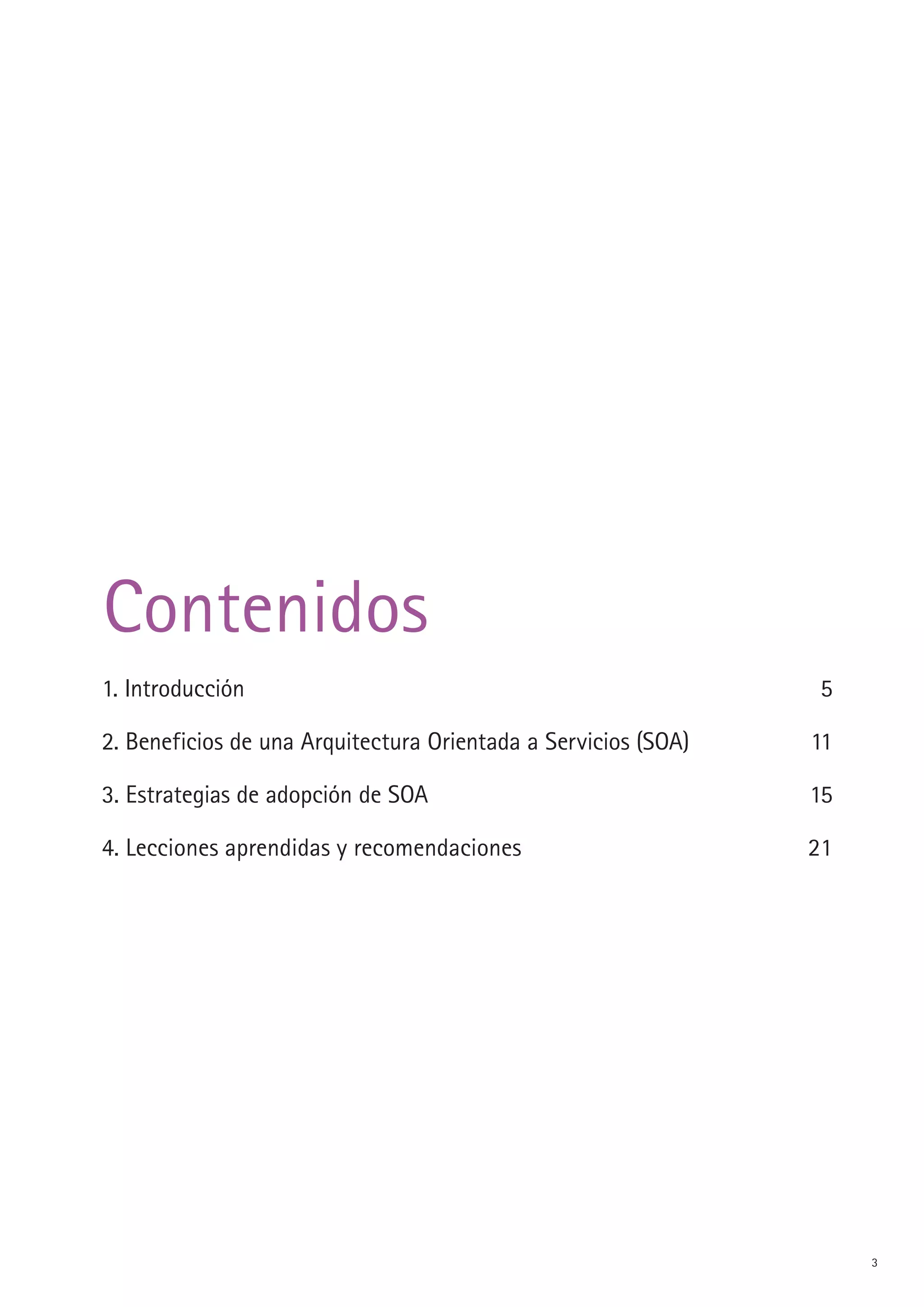 Contenidos
1. Introducción                                                  5

. Beneficios de una Arquitectura Orientada a Servicios (SOA)   11

3. Estrategias de adopción de SOA                               15

4. Lecciones aprendidas y recomendaciones                       1




                                                                     3
 