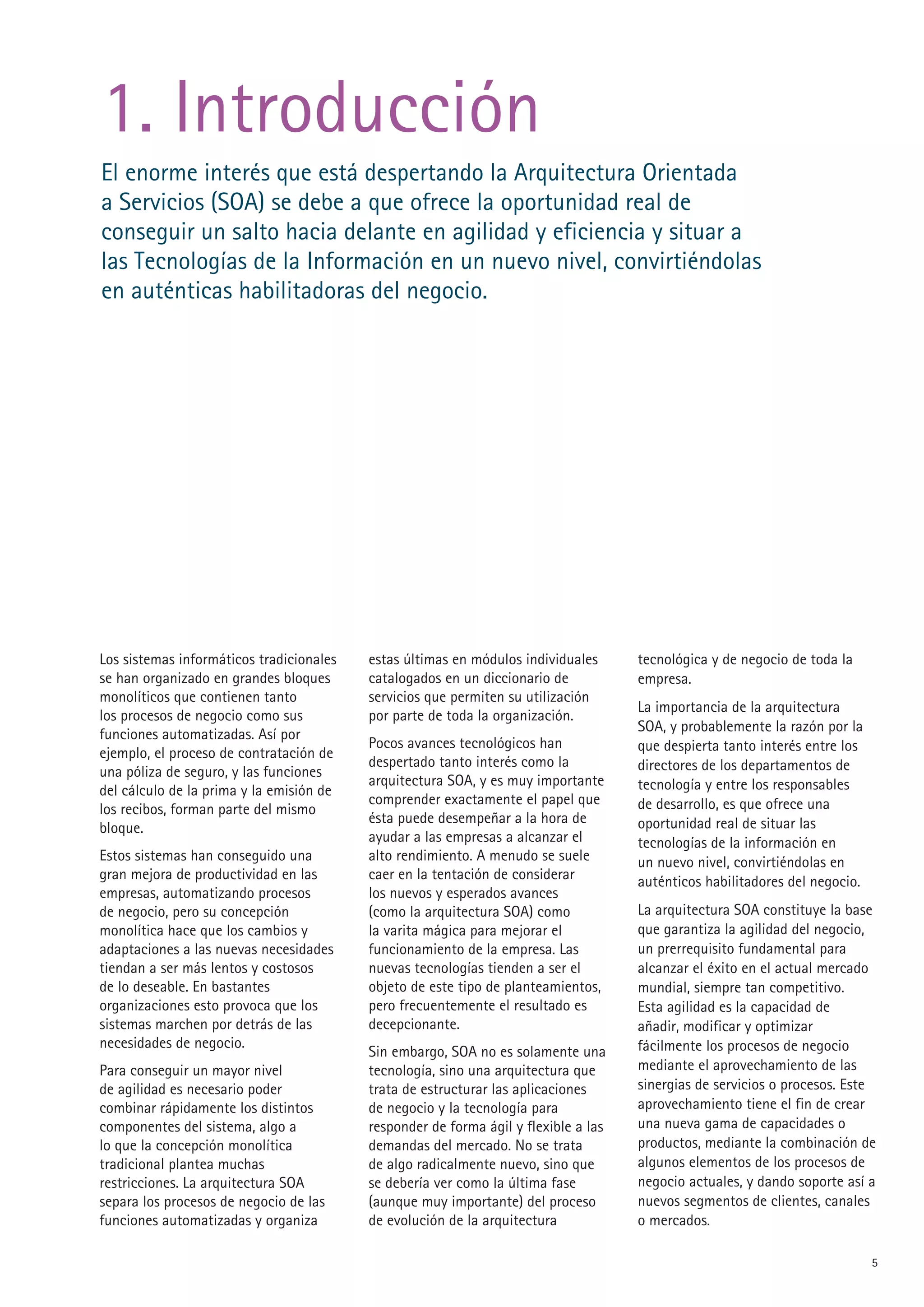 1. Introducción
El enorme interés que está despertando la Arquitectura Orientada
a Servicios (SOA) se debe a que ofrece la oportunidad real de
conseguir un salto hacia delante en agilidad y eficiencia y situar a
las Tecnologías de la Información en un nuevo nivel, convirtiéndolas
en auténticas habilitadoras del negocio.




Los sistemas informáticos tradicionales   estas últimas en módulos individuales      tecnológica y de negocio de toda la
se han organizado en grandes bloques      catalogados en un diccionario de           empresa.
monolíticos que contienen tanto           servicios que permiten su utilización
                                                                                     La importancia de la arquitectura
los procesos de negocio como sus          por parte de toda la organización.
                                                                                     SOA, y probablemente la razón por la
funciones automatizadas. Así por
                                          Pocos avances tecnológicos han             que despierta tanto interés entre los
ejemplo, el proceso de contratación de
                                          despertado tanto interés como la           directores de los departamentos de
una póliza de seguro, y las funciones
                                          arquitectura SOA, y es muy importante      tecnología y entre los responsables
del cálculo de la prima y la emisión de
                                          comprender exactamente el papel que        de desarrollo, es que ofrece una
los recibos, forman parte del mismo
                                          ésta puede desempeñar a la hora de         oportunidad real de situar las
bloque.
                                          ayudar a las empresas a alcanzar el        tecnologías de la información en
Estos sistemas han conseguido una         alto rendimiento. A menudo se suele        un nuevo nivel, convirtiéndolas en
gran mejora de productividad en las       caer en la tentación de considerar         auténticos habilitadores del negocio.
empresas, automatizando procesos          los nuevos y esperados avances
de negocio, pero su concepción            (como la arquitectura SOA) como            La arquitectura SOA constituye la base
monolítica hace que los cambios y         la varita mágica para mejorar el           que garantiza la agilidad del negocio,
adaptaciones a las nuevas necesidades     funcionamiento de la empresa. Las          un prerrequisito fundamental para
tiendan a ser más lentos y costosos       nuevas tecnologías tienden a ser el        alcanzar el éxito en el actual mercado
de lo deseable. En bastantes              objeto de este tipo de planteamientos,     mundial, siempre tan competitivo.
organizaciones esto provoca que los       pero frecuentemente el resultado es        Esta agilidad es la capacidad de
sistemas marchen por detrás de las        decepcionante.                             añadir, modificar y optimizar
necesidades de negocio.                                                              fácilmente los procesos de negocio
                                          Sin embargo, SOA no es solamente una
Para conseguir un mayor nivel             tecnología, sino una arquitectura que      mediante el aprovechamiento de las
de agilidad es necesario poder            trata de estructurar las aplicaciones      sinergias de servicios o procesos. Este
combinar rápidamente los distintos        de negocio y la tecnología para            aprovechamiento tiene el fin de crear
componentes del sistema, algo a           responder de forma ágil y flexible a las   una nueva gama de capacidades o
lo que la concepción monolítica           demandas del mercado. No se trata          productos, mediante la combinación de
tradicional plantea muchas                de algo radicalmente nuevo, sino que       algunos elementos de los procesos de
restricciones. La arquitectura SOA        se debería ver como la última fase         negocio actuales, y dando soporte así a
separa los procesos de negocio de las     (aunque muy importante) del proceso        nuevos segmentos de clientes, canales
funciones automatizadas y organiza        de evolución de la arquitectura            o mercados.

                                                                                                                             5
 