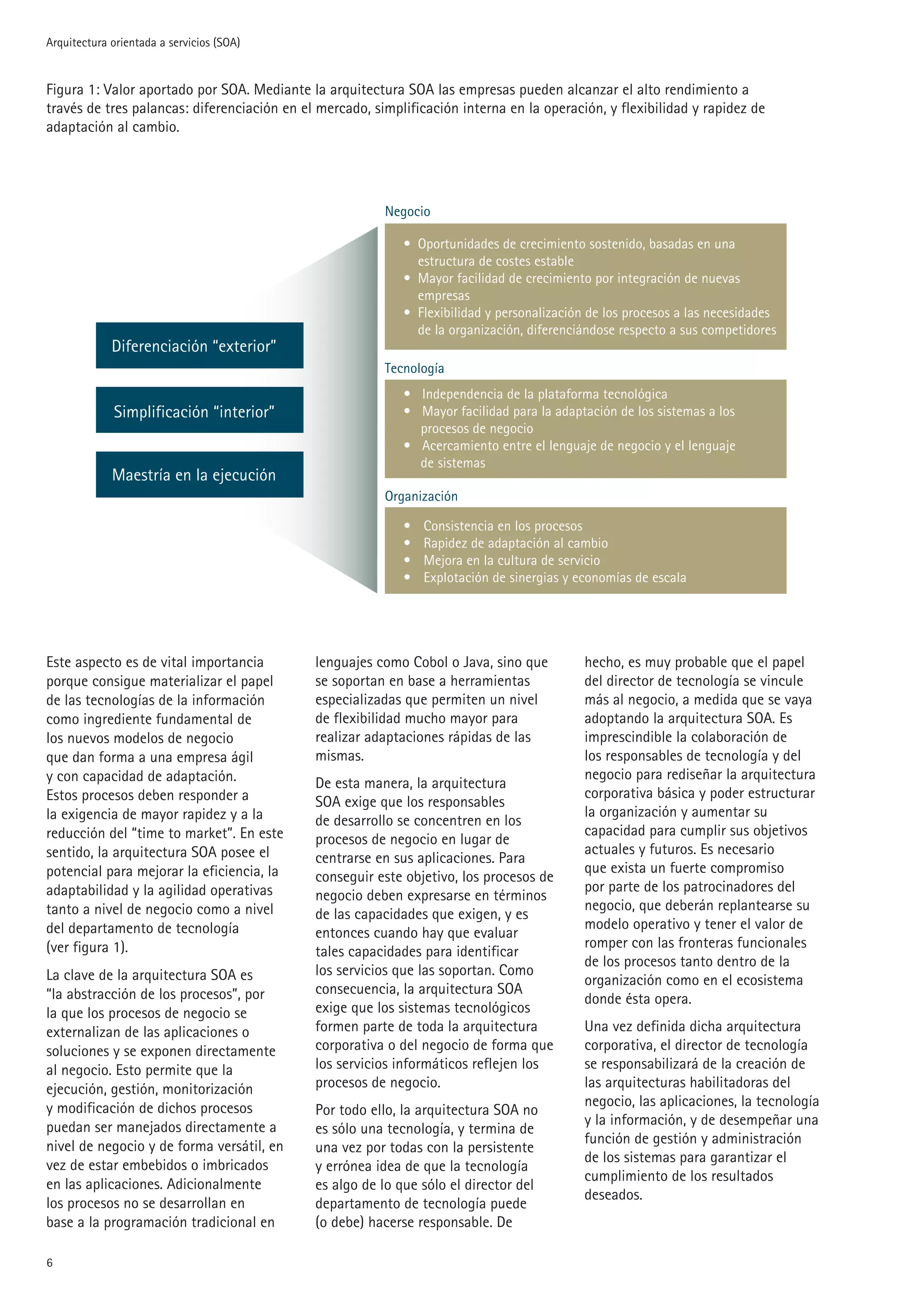 Arquitectura orientada a servicios (SOA)


Figura 1: Valor aportado por SOA. Mediante la arquitectura SOA las empresas pueden alcanzar el alto rendimiento a
través de tres palancas: diferenciación en el mercado, simplificación interna en la operación, y flexibilidad y rapidez de
adaptación al cambio.




                                                         Negocio

                                                            • Oportunidades de crecimiento sostenido, basadas en una
                                                              estructura de costes estable
                                                            • Mayor facilidad de crecimiento por integración de nuevas
                                                              empresas
                                                            • Flexibilidad y personalización de los procesos a las necesidades
                                                              de la organización, diferenciándose respecto a sus competidores
             Diferenciación “exterior”
                                                         Tecnología
                                                            • Independencia de la plataforma tecnológica
             Simplificación “interior”                      • Mayor facilidad para la adaptación de los sistemas a los
                                                              procesos de negocio
                                                            • Acercamiento entre el lenguaje de negocio y el lenguaje
                                                              de sistemas
             Maestría en la ejecución
                                                         Organización

                                                            •   Consistencia en los procesos
                                                            •   Rapidez de adaptación al cambio
                                                            •   Mejora en la cultura de servicio
                                                            •   Explotación de sinergias y economías de escala




Este aspecto es de vital importancia         lenguajes como Cobol o Java, sino que          hecho, es muy probable que el papel
porque consigue materializar el papel        se soportan en base a herramientas             del director de tecnología se vincule
de las tecnologías de la información         especializadas que permiten un nivel           más al negocio, a medida que se vaya
como ingrediente fundamental de              de flexibilidad mucho mayor para               adoptando la arquitectura SOA. Es
los nuevos modelos de negocio                realizar adaptaciones rápidas de las           imprescindible la colaboración de
que dan forma a una empresa ágil             mismas.                                        los responsables de tecnología y del
y con capacidad de adaptación.                                                              negocio para rediseñar la arquitectura
                                             De esta manera, la arquitectura
Estos procesos deben responder a                                                            corporativa básica y poder estructurar
                                             SOA exige que los responsables
la exigencia de mayor rapidez y a la                                                        la organización y aumentar su
                                             de desarrollo se concentren en los
reducción del “time to market”. En este                                                     capacidad para cumplir sus objetivos
                                             procesos de negocio en lugar de
sentido, la arquitectura SOA posee el                                                       actuales y futuros. Es necesario
                                             centrarse en sus aplicaciones. Para
potencial para mejorar la eficiencia, la                                                    que exista un fuerte compromiso
                                             conseguir este objetivo, los procesos de
adaptabilidad y la agilidad operativas                                                      por parte de los patrocinadores del
                                             negocio deben expresarse en términos
tanto a nivel de negocio como a nivel                                                       negocio, que deberán replantearse su
                                             de las capacidades que exigen, y es
del departamento de tecnología                                                              modelo operativo y tener el valor de
                                             entonces cuando hay que evaluar
(ver figura 1).                                                                             romper con las fronteras funcionales
                                             tales capacidades para identificar
                                                                                            de los procesos tanto dentro de la
La clave de la arquitectura SOA es           los servicios que las soportan. Como
                                                                                            organización como en el ecosistema
“la abstracción de los procesos”, por        consecuencia, la arquitectura SOA
                                                                                            donde ésta opera.
la que los procesos de negocio se            exige que los sistemas tecnológicos
externalizan de las aplicaciones o           formen parte de toda la arquitectura           Una vez definida dicha arquitectura
soluciones y se exponen directamente         corporativa o del negocio de forma que         corporativa, el director de tecnología
al negocio. Esto permite que la              los servicios informáticos reflejen los        se responsabilizará de la creación de
ejecución, gestión, monitorización           procesos de negocio.                           las arquitecturas habilitadoras del
y modificación de dichos procesos                                                           negocio, las aplicaciones, la tecnología
                                             Por todo ello, la arquitectura SOA no
puedan ser manejados directamente a                                                         y la información, y de desempeñar una
                                             es sólo una tecnología, y termina de
nivel de negocio y de forma versátil, en                                                    función de gestión y administración
                                             una vez por todas con la persistente
                                                                                            de los sistemas para garantizar el
vez de estar embebidos o imbricados          y errónea idea de que la tecnología
                                                                                            cumplimiento de los resultados
en las aplicaciones. Adicionalmente          es algo de lo que sólo el director del
                                                                                            deseados.
los procesos no se desarrollan en            departamento de tecnología puede
base a la programación tradicional en        (o debe) hacerse responsable. De


 